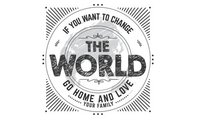 if you want to change the world go home and love your family