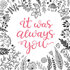 It was always you. Valentines day, romantic greeting card. Calligraphic phrase in a heart shape flowers frame.