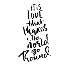 It is love that makes the world go round. Hand drawn brush lettering. Modern brush typography. Romantic print . Handwritten grunge inscription. Vector illustration.