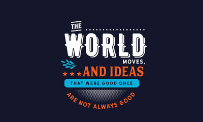 the world moves, and ideas that were good once are not always good