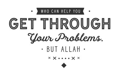 Who can help you get through your problems. Nothing else but Allah