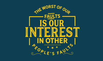 The Worst of our faults is our interest in other people’s Faults