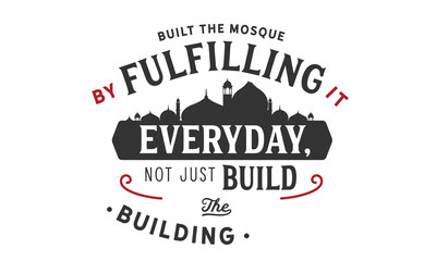 built the mosque by fulfilling it everyday, not just build the building