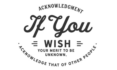acknowledgment if you wish your merit to be unknown, acknowledge that of other people