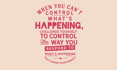 when you can't control what's happening, challenge yourself to control the way you respond to what's happening. that's where your power is