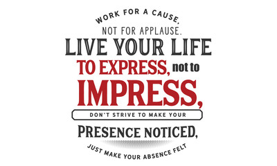 Work for a cause, not for applause.Live your life to express, not to impress,don’t strive to make your presence noticed,just make your absence felt.
