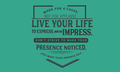 Work for a cause, not for applause.Live your life to express, not to impress,don’t strive to make your presence noticed,just make your absence felt.
