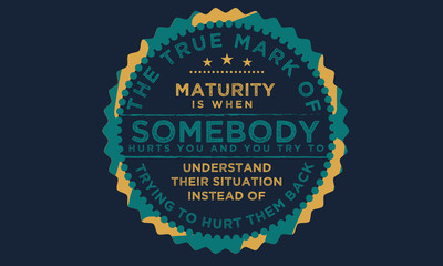 The true mark of maturity is when somebody hurts you and you try to understand their situation instead of trying to hurt them back.