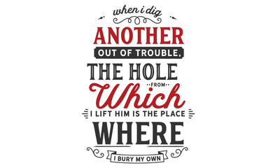 When I dig another out of trouble, the hole from which I lift him is the place where I bury my own.