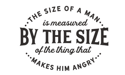 The size of a man is measured by the size of the thing that makes him angry.
