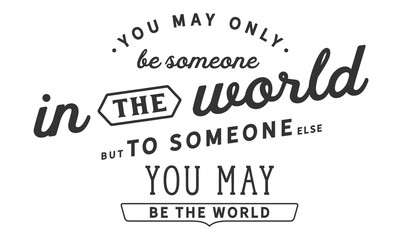 You may only be someone in the world, but to someone else, you may be the world. 
