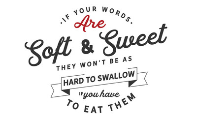 If your words are soft and sweet, they won't be as hard to swallow if you have to eat them