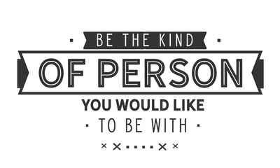Be the kind of person you would like to be with