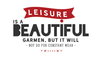 Leisure is a beautiful garment, but it will not do for constant wear