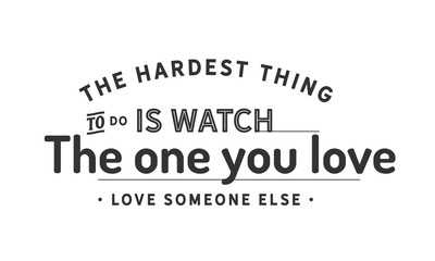 The hardest thing to do is watch the one you love, love someone else