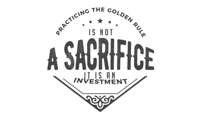 practicing the golden rule is not a sacrifice it is an investment