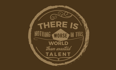 There is nothing worse in this world then wasted talent.