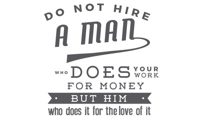 Do not hire a man who does your work for money, but him who does it for love of it.