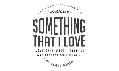 And I can fight only for something that I love, love only what I respect, and respect only what I at least know.