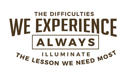 The difficulties we experience Always illuminate the lessons we need most.