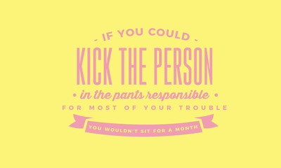If you could kick the person in the pants responsible for most of your trouble, you wouldn't sit for a month. 