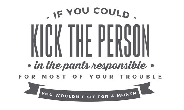 If you could kick the person in the pants responsible for most of your trouble, you wouldn't sit for a month. 
