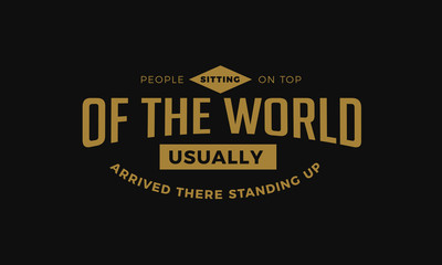 People sitting on top of the world, usually arrived there standing up. 