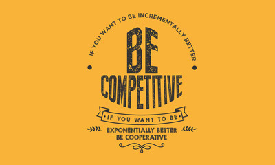 If you want to be incrementally better: Be competitive. If you want to be exponentially better: Be cooperative. 