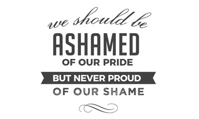 We should be ashamed of our pride, but never proud of our shame. 