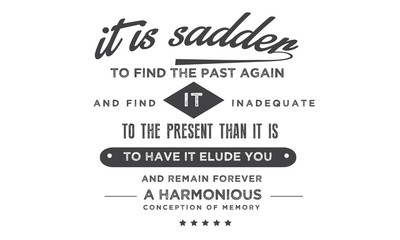 It is sadder to find the past again and find it inadequate to the present than it is to have it elude you and remain forever a harmonious conception of memory. 