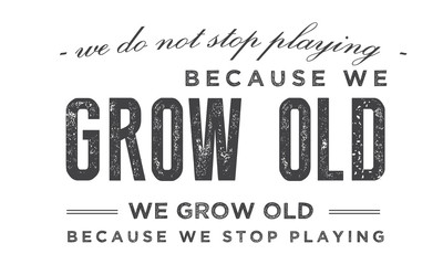 We do not stop playing because we grow old; we grow old because we stop playing. 