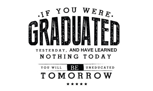 If You Were Graduated Yesterday, And Have Learned Nothing Today, You Will Be Uneducated Tomorrow. 