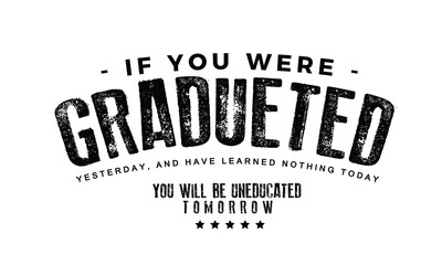 If you were graduated yesterday, and have learned nothing today, you will be uneducated tomorrow.