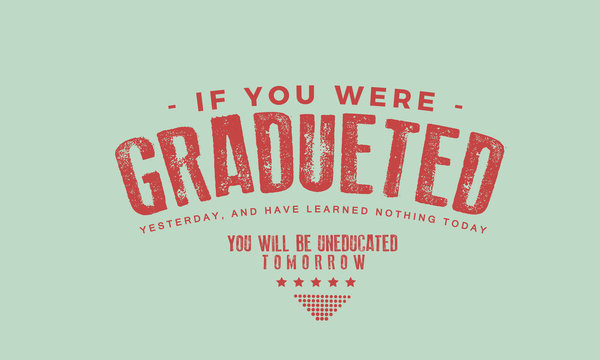 If you were graduated yesterday, and have learned nothing today, you will be uneducated tomorrow." 