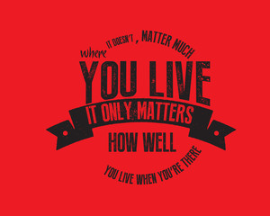 It doesn't matter much where you live. It only matters how well you live when you're there 