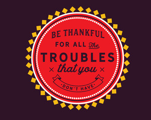 Be thankful for all the troubles that you don’t have.