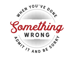 When you’ve done something wrong admit it and be sorry.
