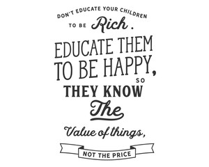 Don’t educate your children to be rich. Educate them to be happy, so they know the value of things, not the price.