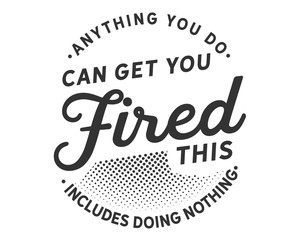 Anything you do can get you fired; this includes doing nothing.