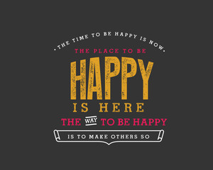 The time to be happy is now. The place to be happy is here. The way to be happy is to make others so. 