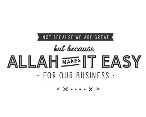 not because we are great but because ALlah makes it easy for our business