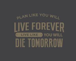 Plan like you will live forever, live like you will die tomorrow.