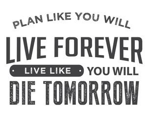 Plan like you will live forever, live like you will die tomorrow.