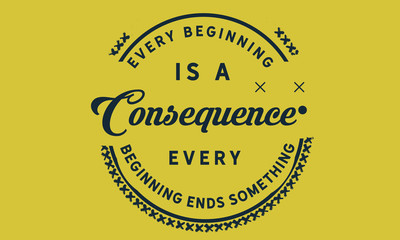 Every beginning is a consequence. Every beginning ends something.