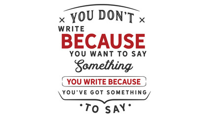 You don't write because you want to say something; you write because you've got something to say. 