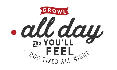 Growl all day and you'll feel dog tired all night.