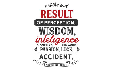 Art the end result of perception, wisdom, intelligence, discipline, hard work, passion, luck, accident, and coincidence.