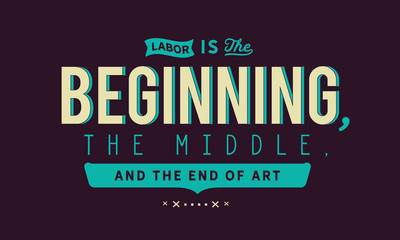 Labor is the beginning, the middle, and the end of art.