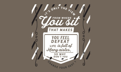 It's only the view from where you sit that makes you feel defeat. Life is full of many aisles, so why don't you change your seat?