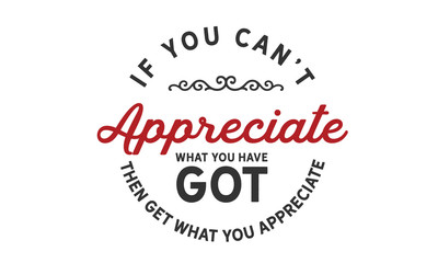 If you can't appreciate what you have got then get what you appreciate.